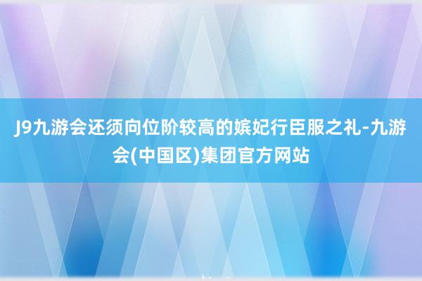 J9九游会还须向位阶较高的嫔妃行臣服之礼-九游会(中国区)集团官方网站