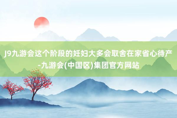 J9九游会这个阶段的妊妇大多会取舍在家省心待产-九游会(中国区)集团官方网站