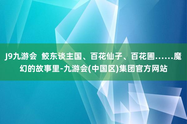J9九游会  鲛东谈主国、百花仙子、百花圃……魔幻的故事里-九游会(中国区)集团官方网站