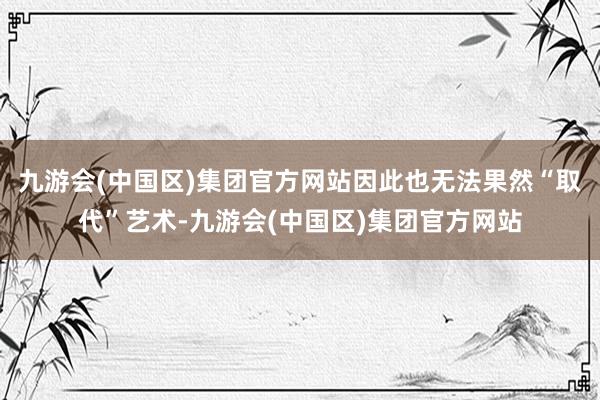 九游会(中国区)集团官方网站因此也无法果然“取代”艺术-九游会(中国区)集团官方网站