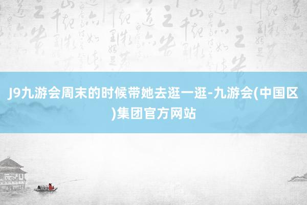 J9九游会周末的时候带她去逛一逛-九游会(中国区)集团官方网站