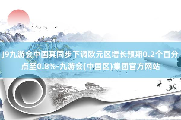 J9九游会中国其同步下调欧元区增长预期0.2个百分点至0.8%-九游会(中国区)集团官方网站