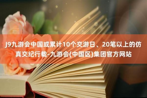 J9九游会中国或累计10个交游日、20笔以上的仿真交纪行载-九游会(中国区)集团官方网站