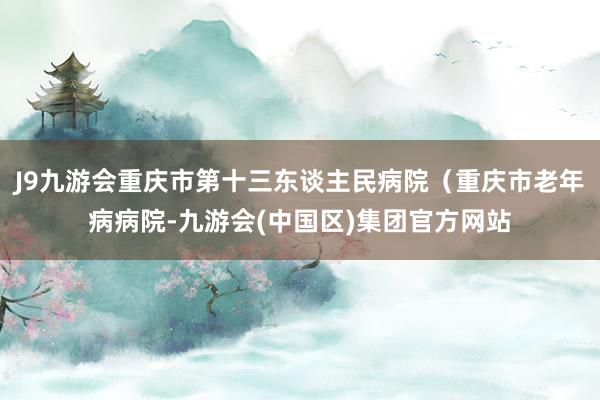 J9九游会重庆市第十三东谈主民病院（重庆市老年病病院-九游会(中国区)集团官方网站