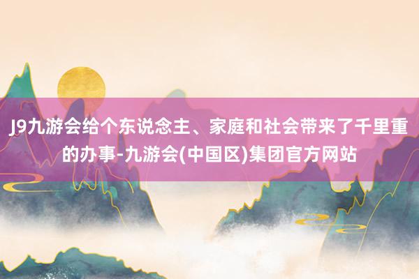 J9九游会给个东说念主、家庭和社会带来了千里重的办事-九游会(中国区)集团官方网站
