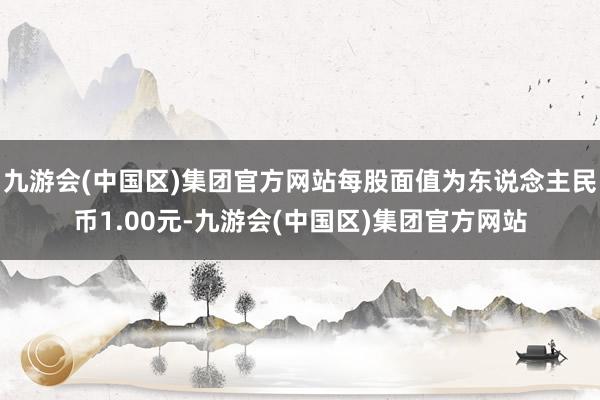 九游会(中国区)集团官方网站每股面值为东说念主民币1.00元-九游会(中国区)集团官方网站