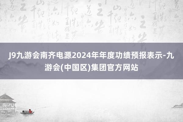 J9九游会南齐电源2024年年度功绩预报表示-九游会(中国区)集团官方网站