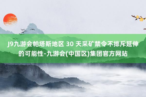 J9九游会帕塔斯地区 30 天采矿禁令不排斥延伸的可能性-九游会(中国区)集团官方网站