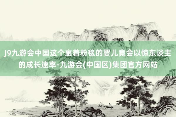 J9九游会中国这个裹着粉毯的婴儿竟会以惊东谈主的成长速率-九游会(中国区)集团官方网站