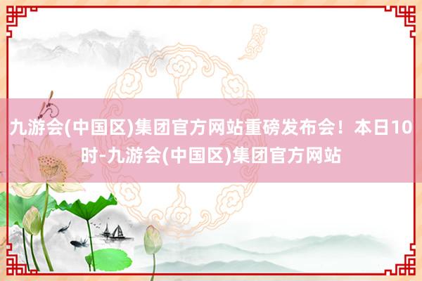 九游会(中国区)集团官方网站重磅发布会！本日10时-九游会(中国区)集团官方网站