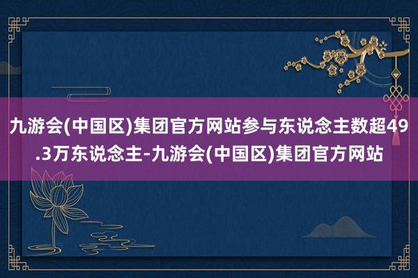 九游会(中国区)集团官方网站参与东说念主数超49.3万东说念主-九游会(中国区)集团官方网站