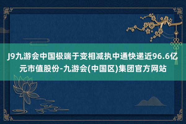 J9九游会中国极端于变相减执中通快递近96.6亿元市值股份-九游会(中国区)集团官方网站