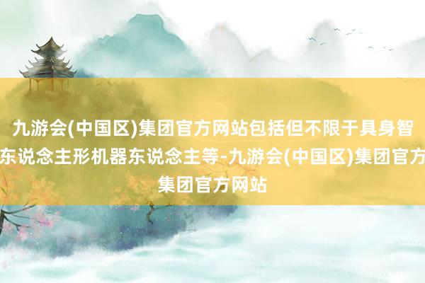 九游会(中国区)集团官方网站包括但不限于具身智能、东说念主形机器东说念主等-九游会(中国区)集团官方网站