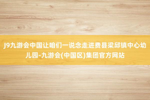 J9九游会中国让咱们一说念走进费县梁邱镇中心幼儿园-九游会(中国区)集团官方网站