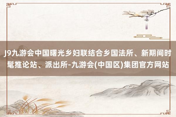 J9九游会中国曙光乡妇联结合乡国法所、新期间时髦推论站、派出所-九游会(中国区)集团官方网站
