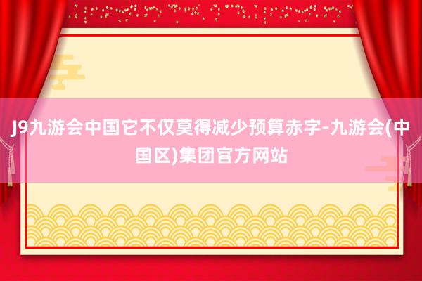 J9九游会中国它不仅莫得减少预算赤字-九游会(中国区)集团官方网站