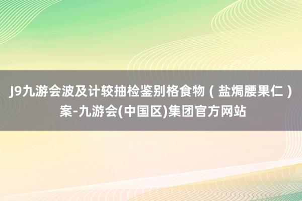 J9九游会波及计较抽检鉴别格食物 ( 盐焗腰果仁 ) 案-九游会(中国区)集团官方网站