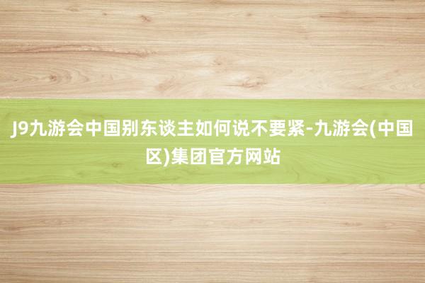 J9九游会中国别东谈主如何说不要紧-九游会(中国区)集团官方网站