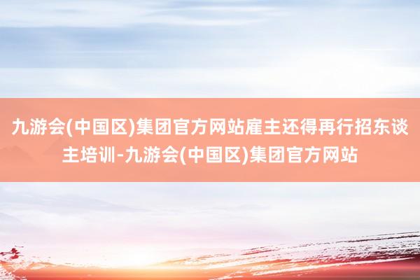 九游会(中国区)集团官方网站雇主还得再行招东谈主培训-九游会(中国区)集团官方网站