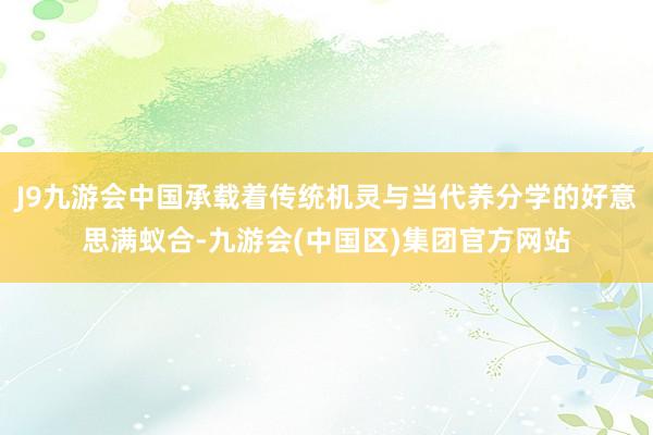 J9九游会中国承载着传统机灵与当代养分学的好意思满蚁合-九游会(中国区)集团官方网站