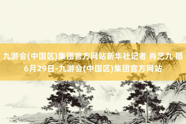 九游会(中国区)集团官方网站新华社记者 肖艺九 摄6月29日-九游会(中国区)集团官方网站