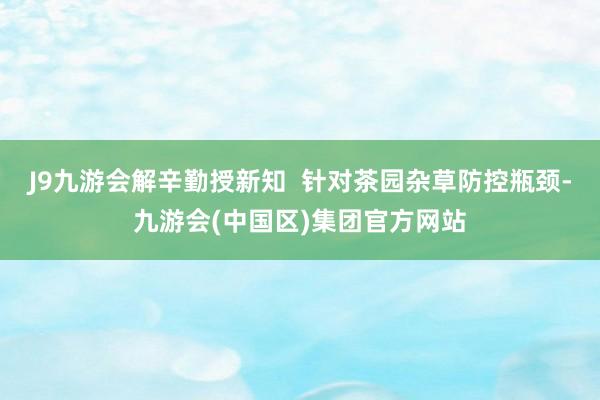 J9九游会解辛勤授新知  针对茶园杂草防控瓶颈-九游会(中国区)集团官方网站