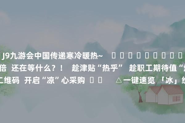 J9九游会中国传递寒冷暖热~    ❄❄❄❄❄❄❄❄❄❄❄❄  什物到位 暖热翻倍  还在等什么？！  趁津贴“热乎”  趁职工期待值“爆表”  快扫描下方二维码  开启“凉”心采购  ☟☟    △一键速览 「冰」纷夏季福利套餐  >>稽查南边优品简介及2025年寒冷品福利决策<<    撰文：郑彦桁 -九游会(中国区)集团官方网站