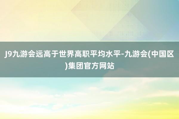 J9九游会远高于世界高职平均水平-九游会(中国区)集团官方网站