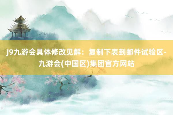 J9九游会具体修改见解：复制下表到邮件试验区-九游会(中国区)集团官方网站