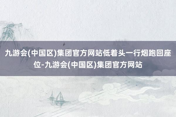 九游会(中国区)集团官方网站低着头一行烟跑回座位-九游会(中国区)集团官方网站