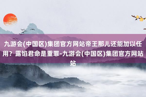 九游会(中国区)集团官方网站帝王那儿还能加以任用？露馅君命是重罪-九游会(中国区)集团官方网站