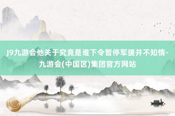 J9九游会他关于究竟是谁下令暂停军援并不知情-九游会(中国区)集团官方网站