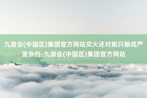 九游会(中国区)集团官方网站交火还对船只酿成严庞杂约-九游会(中国区)集团官方网站