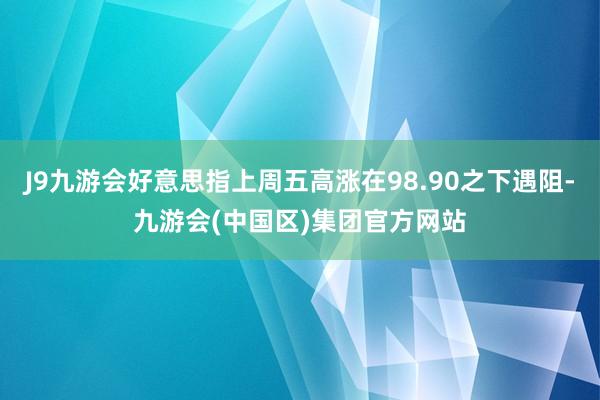 J9九游会好意思指上周五高涨在98.90之下遇阻-九游会(中国区)集团官方网站