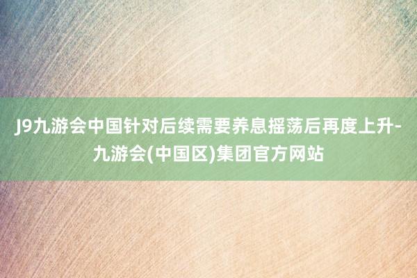 J9九游会中国针对后续需要养息摇荡后再度上升-九游会(中国区)集团官方网站