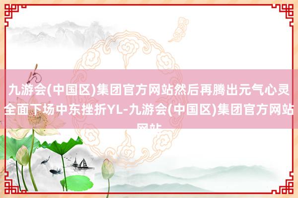 九游会(中国区)集团官方网站然后再腾出元气心灵全面下场中东挫折YL-九游会(中国区)集团官方网站