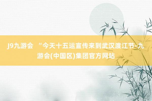 J9九游会  “今天十五运宣传来到武汉渡江节-九游会(中国区)集团官方网站