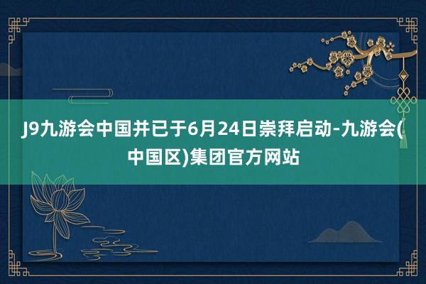 J9九游会中国并已于6月24日崇拜启动-九游会(中国区)集团官方网站
