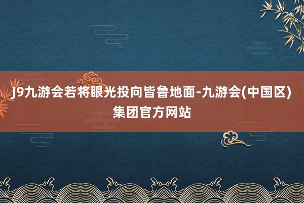 J9九游会若将眼光投向皆鲁地面-九游会(中国区)集团官方网站