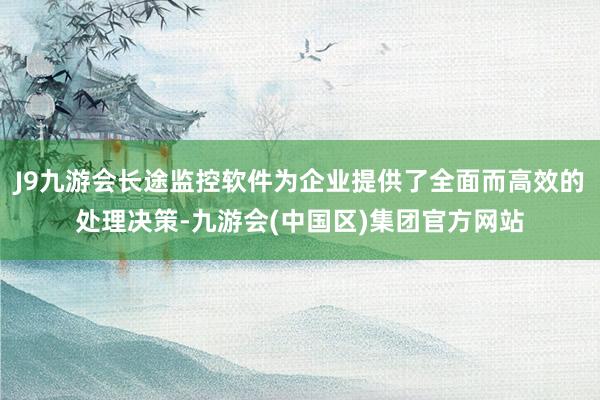 J9九游会长途监控软件为企业提供了全面而高效的处理决策-九游会(中国区)集团官方网站