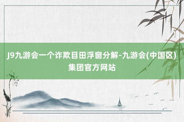 J9九游会一个诈欺目田浮窗分解-九游会(中国区)集团官方网站