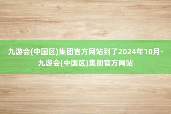 九游会(中国区)集团官方网站到了2024年10月-九游会(中国区)集团官方网站