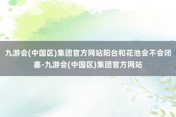 九游会(中国区)集团官方网站阳台和花池会不会闭塞-九游会(中国区)集团官方网站