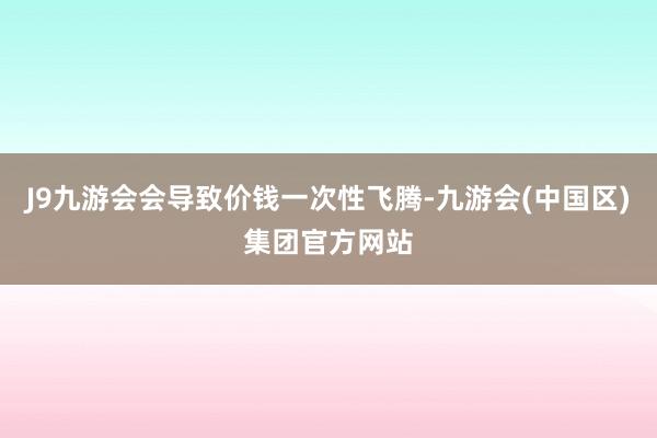 J9九游会会导致价钱一次性飞腾-九游会(中国区)集团官方网站