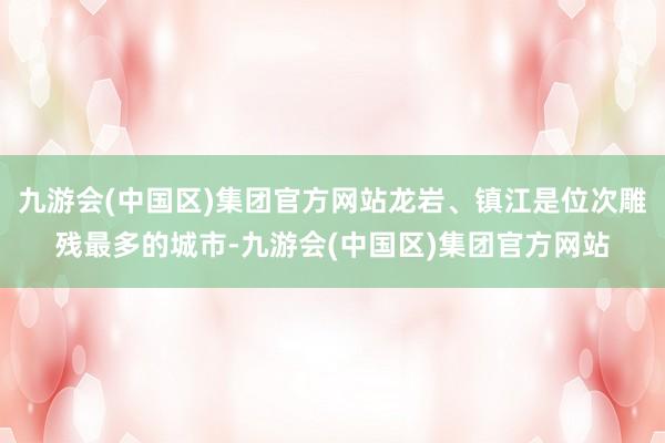 九游会(中国区)集团官方网站龙岩、镇江是位次雕残最多的城市-九游会(中国区)集团官方网站