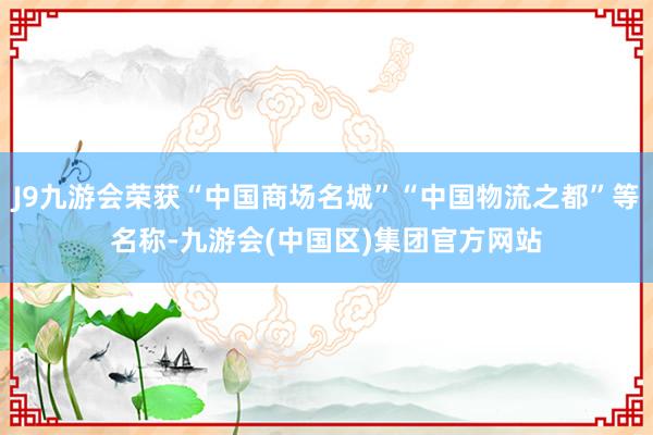 J9九游会荣获“中国商场名城”“中国物流之都”等名称-九游会(中国区)集团官方网站