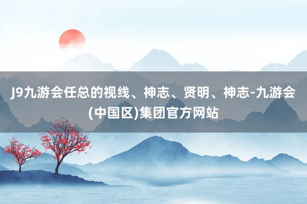 J9九游会任总的视线、神志、贤明、神志-九游会(中国区)集团官方网站