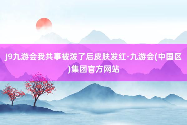 J9九游会我共事被泼了后皮肤发红-九游会(中国区)集团官方网站