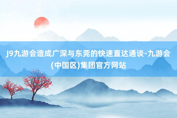 J9九游会造成广深与东莞的快速直达通谈-九游会(中国区)集团官方网站