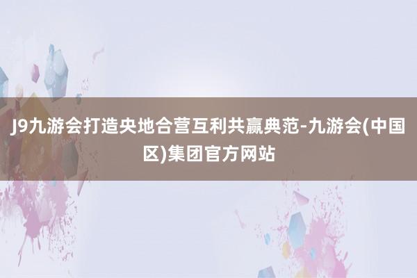 J9九游会打造央地合营互利共赢典范-九游会(中国区)集团官方网站